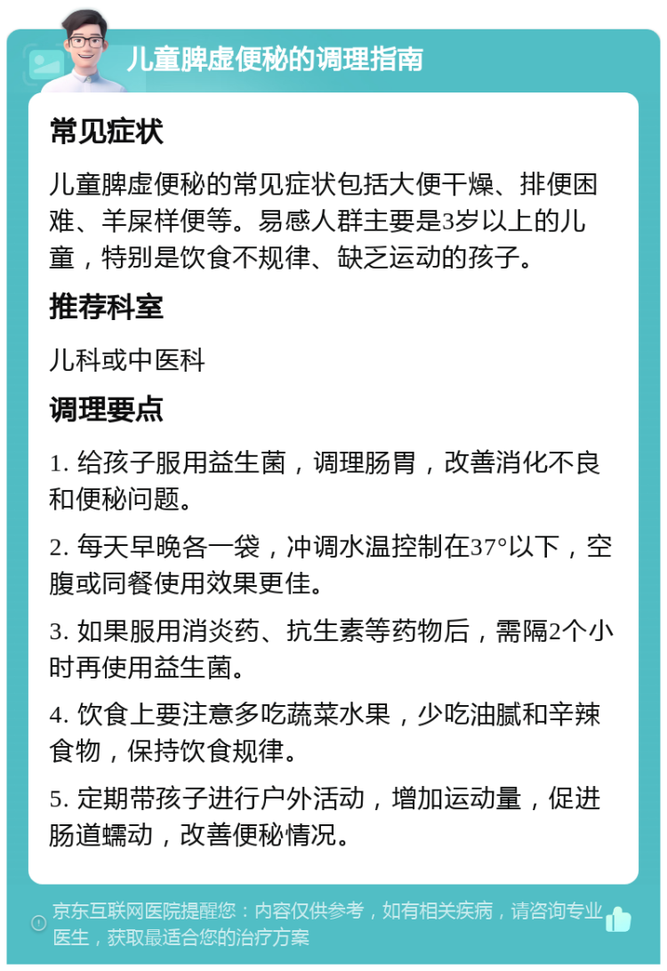 儿童脾虚便秘的调理指南 常见症状 儿童脾虚便秘的常见症状包括大便干燥、排便困难、羊屎样便等。易感人群主要是3岁以上的儿童，特别是饮食不规律、缺乏运动的孩子。 推荐科室 儿科或中医科 调理要点 1. 给孩子服用益生菌，调理肠胃，改善消化不良和便秘问题。 2. 每天早晚各一袋，冲调水温控制在37°以下，空腹或同餐使用效果更佳。 3. 如果服用消炎药、抗生素等药物后，需隔2个小时再使用益生菌。 4. 饮食上要注意多吃蔬菜水果，少吃油腻和辛辣食物，保持饮食规律。 5. 定期带孩子进行户外活动，增加运动量，促进肠道蠕动，改善便秘情况。