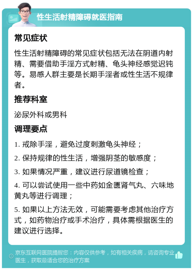 性生活射精障碍就医指南 常见症状 性生活射精障碍的常见症状包括无法在阴道内射精、需要借助手淫方式射精、龟头神经感觉迟钝等。易感人群主要是长期手淫者或性生活不规律者。 推荐科室 泌尿外科或男科 调理要点 1. 戒除手淫，避免过度刺激龟头神经； 2. 保持规律的性生活，增强阴茎的敏感度； 3. 如果情况严重，建议进行尿道镜检查； 4. 可以尝试使用一些中药如金匮肾气丸、六味地黄丸等进行调理； 5. 如果以上方法无效，可能需要考虑其他治疗方式，如药物治疗或手术治疗，具体需根据医生的建议进行选择。