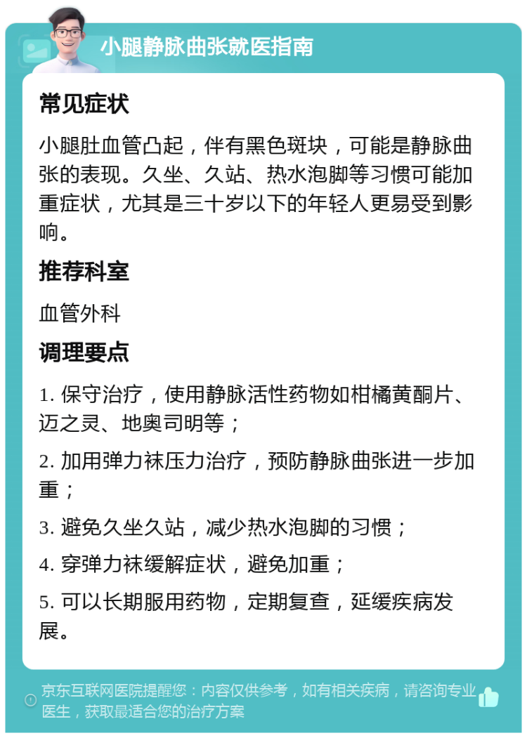 小腿静脉曲张就医指南 常见症状 小腿肚血管凸起，伴有黑色斑块，可能是静脉曲张的表现。久坐、久站、热水泡脚等习惯可能加重症状，尤其是三十岁以下的年轻人更易受到影响。 推荐科室 血管外科 调理要点 1. 保守治疗，使用静脉活性药物如柑橘黄酮片、迈之灵、地奥司明等； 2. 加用弹力袜压力治疗，预防静脉曲张进一步加重； 3. 避免久坐久站，减少热水泡脚的习惯； 4. 穿弹力袜缓解症状，避免加重； 5. 可以长期服用药物，定期复查，延缓疾病发展。