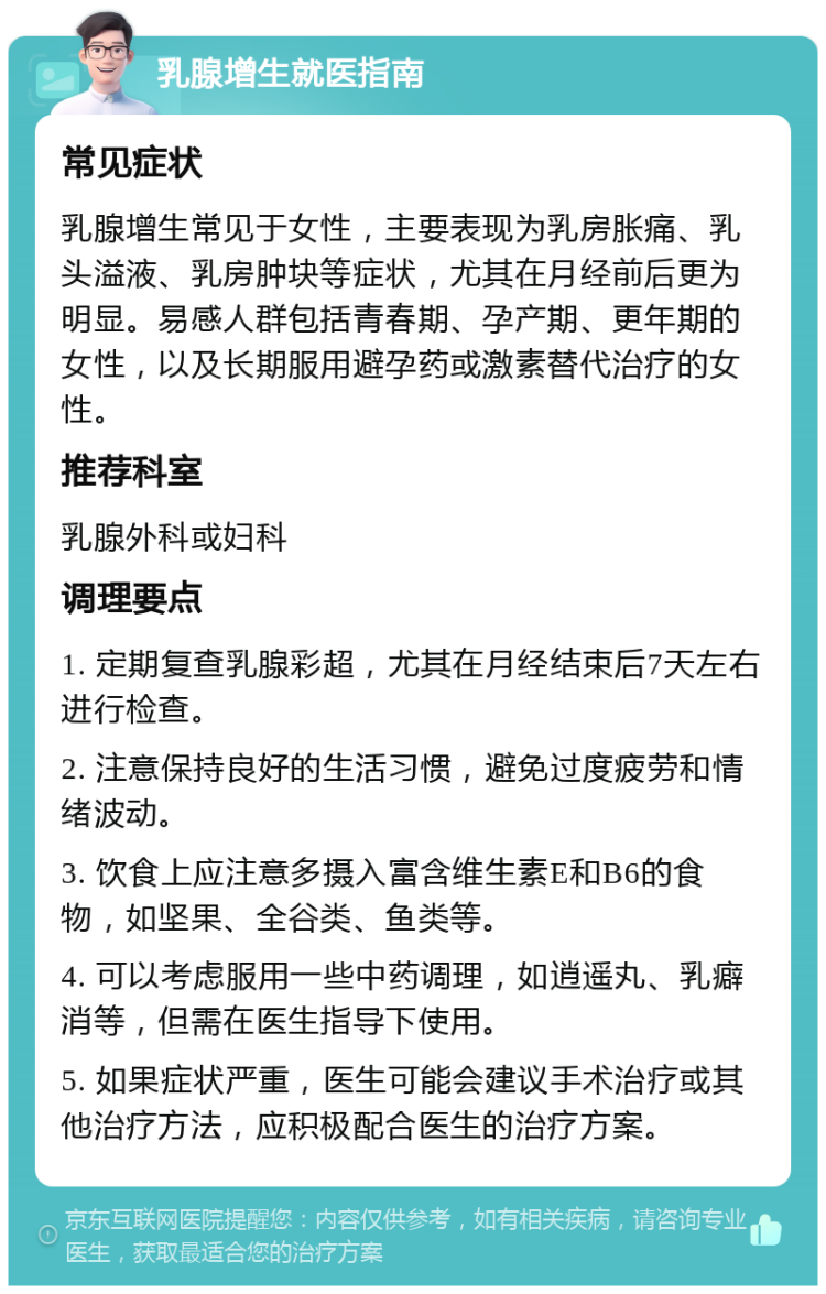 乳腺增生就医指南 常见症状 乳腺增生常见于女性，主要表现为乳房胀痛、乳头溢液、乳房肿块等症状，尤其在月经前后更为明显。易感人群包括青春期、孕产期、更年期的女性，以及长期服用避孕药或激素替代治疗的女性。 推荐科室 乳腺外科或妇科 调理要点 1. 定期复查乳腺彩超，尤其在月经结束后7天左右进行检查。 2. 注意保持良好的生活习惯，避免过度疲劳和情绪波动。 3. 饮食上应注意多摄入富含维生素E和B6的食物，如坚果、全谷类、鱼类等。 4. 可以考虑服用一些中药调理，如逍遥丸、乳癖消等，但需在医生指导下使用。 5. 如果症状严重，医生可能会建议手术治疗或其他治疗方法，应积极配合医生的治疗方案。