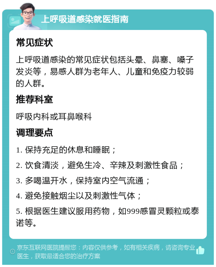 上呼吸道感染就医指南 常见症状 上呼吸道感染的常见症状包括头晕、鼻塞、嗓子发炎等，易感人群为老年人、儿童和免疫力较弱的人群。 推荐科室 呼吸内科或耳鼻喉科 调理要点 1. 保持充足的休息和睡眠； 2. 饮食清淡，避免生冷、辛辣及刺激性食品； 3. 多喝温开水，保持室内空气流通； 4. 避免接触烟尘以及刺激性气体； 5. 根据医生建议服用药物，如999感冒灵颗粒或泰诺等。