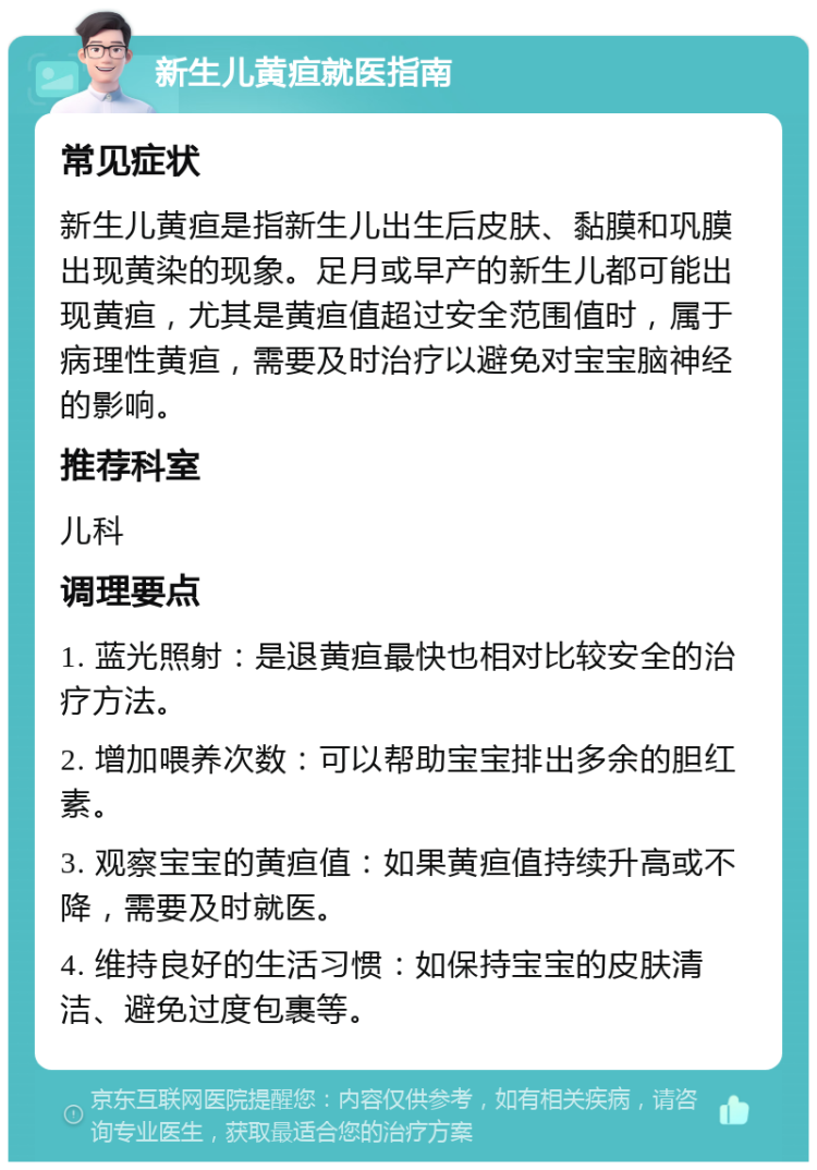 新生儿黄疸就医指南 常见症状 新生儿黄疸是指新生儿出生后皮肤、黏膜和巩膜出现黄染的现象。足月或早产的新生儿都可能出现黄疸，尤其是黄疸值超过安全范围值时，属于病理性黄疸，需要及时治疗以避免对宝宝脑神经的影响。 推荐科室 儿科 调理要点 1. 蓝光照射：是退黄疸最快也相对比较安全的治疗方法。 2. 增加喂养次数：可以帮助宝宝排出多余的胆红素。 3. 观察宝宝的黄疸值：如果黄疸值持续升高或不降，需要及时就医。 4. 维持良好的生活习惯：如保持宝宝的皮肤清洁、避免过度包裹等。