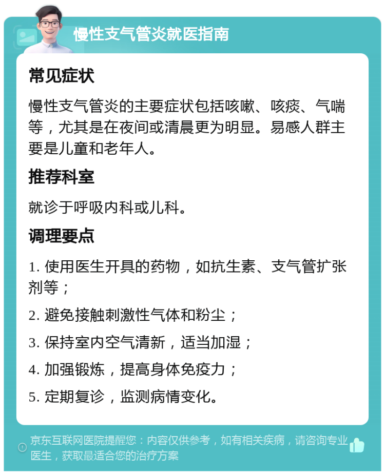 慢性支气管炎就医指南 常见症状 慢性支气管炎的主要症状包括咳嗽、咳痰、气喘等，尤其是在夜间或清晨更为明显。易感人群主要是儿童和老年人。 推荐科室 就诊于呼吸内科或儿科。 调理要点 1. 使用医生开具的药物，如抗生素、支气管扩张剂等； 2. 避免接触刺激性气体和粉尘； 3. 保持室内空气清新，适当加湿； 4. 加强锻炼，提高身体免疫力； 5. 定期复诊，监测病情变化。