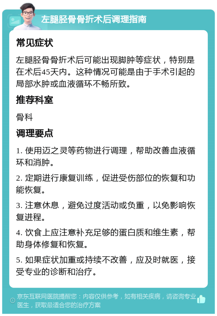 左腿胫骨骨折术后调理指南 常见症状 左腿胫骨骨折术后可能出现脚肿等症状，特别是在术后45天内。这种情况可能是由于手术引起的局部水肿或血液循环不畅所致。 推荐科室 骨科 调理要点 1. 使用迈之灵等药物进行调理，帮助改善血液循环和消肿。 2. 定期进行康复训练，促进受伤部位的恢复和功能恢复。 3. 注意休息，避免过度活动或负重，以免影响恢复进程。 4. 饮食上应注意补充足够的蛋白质和维生素，帮助身体修复和恢复。 5. 如果症状加重或持续不改善，应及时就医，接受专业的诊断和治疗。