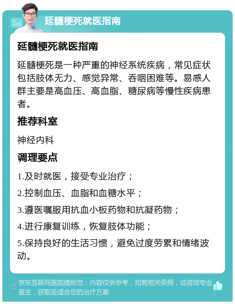 延髓梗死就医指南 延髓梗死就医指南 延髓梗死是一种严重的神经系统疾病，常见症状包括肢体无力、感觉异常、吞咽困难等。易感人群主要是高血压、高血脂、糖尿病等慢性疾病患者。 推荐科室 神经内科 调理要点 1.及时就医，接受专业治疗； 2.控制血压、血脂和血糖水平； 3.遵医嘱服用抗血小板药物和抗凝药物； 4.进行康复训练，恢复肢体功能； 5.保持良好的生活习惯，避免过度劳累和情绪波动。