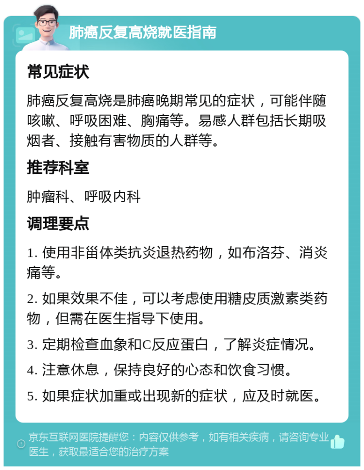 肺癌反复高烧就医指南 常见症状 肺癌反复高烧是肺癌晚期常见的症状，可能伴随咳嗽、呼吸困难、胸痛等。易感人群包括长期吸烟者、接触有害物质的人群等。 推荐科室 肿瘤科、呼吸内科 调理要点 1. 使用非甾体类抗炎退热药物，如布洛芬、消炎痛等。 2. 如果效果不佳，可以考虑使用糖皮质激素类药物，但需在医生指导下使用。 3. 定期检查血象和C反应蛋白，了解炎症情况。 4. 注意休息，保持良好的心态和饮食习惯。 5. 如果症状加重或出现新的症状，应及时就医。