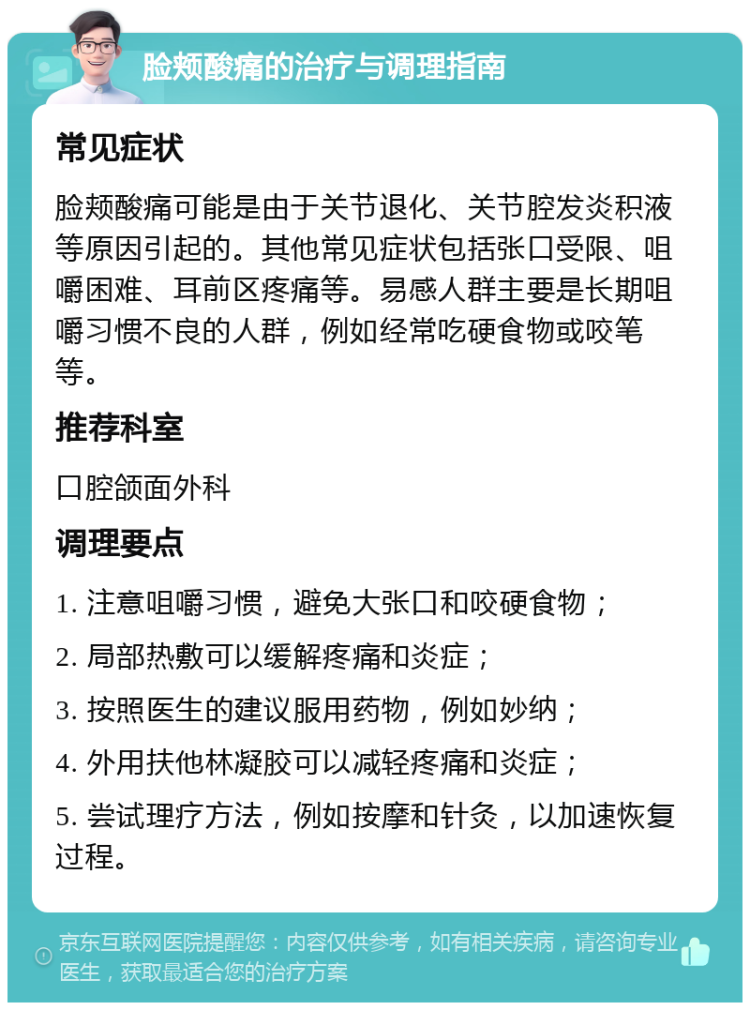 脸颊酸痛的治疗与调理指南 常见症状 脸颊酸痛可能是由于关节退化、关节腔发炎积液等原因引起的。其他常见症状包括张口受限、咀嚼困难、耳前区疼痛等。易感人群主要是长期咀嚼习惯不良的人群，例如经常吃硬食物或咬笔等。 推荐科室 口腔颌面外科 调理要点 1. 注意咀嚼习惯，避免大张口和咬硬食物； 2. 局部热敷可以缓解疼痛和炎症； 3. 按照医生的建议服用药物，例如妙纳； 4. 外用扶他林凝胶可以减轻疼痛和炎症； 5. 尝试理疗方法，例如按摩和针灸，以加速恢复过程。