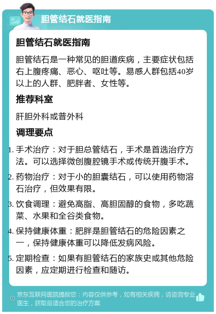 胆管结石就医指南 胆管结石就医指南 胆管结石是一种常见的胆道疾病，主要症状包括右上腹疼痛、恶心、呕吐等。易感人群包括40岁以上的人群、肥胖者、女性等。 推荐科室 肝胆外科或普外科 调理要点 手术治疗：对于胆总管结石，手术是首选治疗方法。可以选择微创腹腔镜手术或传统开腹手术。 药物治疗：对于小的胆囊结石，可以使用药物溶石治疗，但效果有限。 饮食调理：避免高脂、高胆固醇的食物，多吃蔬菜、水果和全谷类食物。 保持健康体重：肥胖是胆管结石的危险因素之一，保持健康体重可以降低发病风险。 定期检查：如果有胆管结石的家族史或其他危险因素，应定期进行检查和随访。