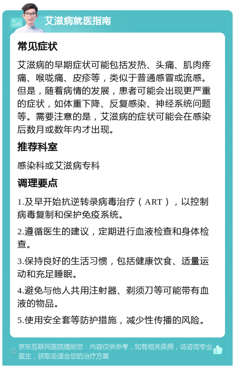 艾滋病就医指南 常见症状 艾滋病的早期症状可能包括发热、头痛、肌肉疼痛、喉咙痛、皮疹等，类似于普通感冒或流感。但是，随着病情的发展，患者可能会出现更严重的症状，如体重下降、反复感染、神经系统问题等。需要注意的是，艾滋病的症状可能会在感染后数月或数年内才出现。 推荐科室 感染科或艾滋病专科 调理要点 1.及早开始抗逆转录病毒治疗（ART），以控制病毒复制和保护免疫系统。 2.遵循医生的建议，定期进行血液检查和身体检查。 3.保持良好的生活习惯，包括健康饮食、适量运动和充足睡眠。 4.避免与他人共用注射器、剃须刀等可能带有血液的物品。 5.使用安全套等防护措施，减少性传播的风险。