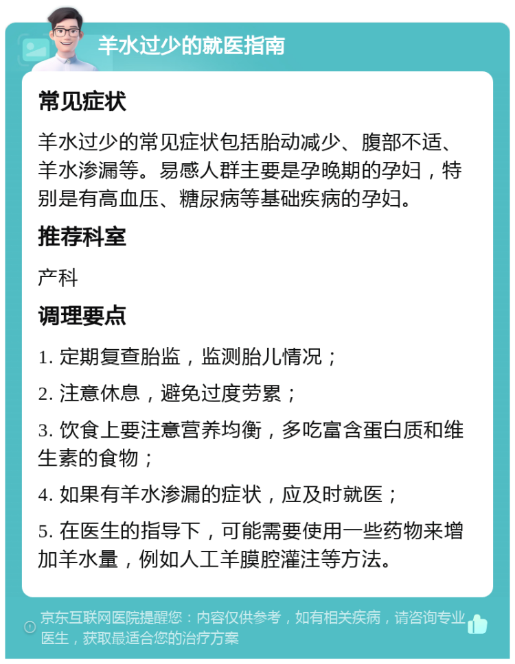 羊水过少的就医指南 常见症状 羊水过少的常见症状包括胎动减少、腹部不适、羊水渗漏等。易感人群主要是孕晚期的孕妇，特别是有高血压、糖尿病等基础疾病的孕妇。 推荐科室 产科 调理要点 1. 定期复查胎监，监测胎儿情况； 2. 注意休息，避免过度劳累； 3. 饮食上要注意营养均衡，多吃富含蛋白质和维生素的食物； 4. 如果有羊水渗漏的症状，应及时就医； 5. 在医生的指导下，可能需要使用一些药物来增加羊水量，例如人工羊膜腔灌注等方法。