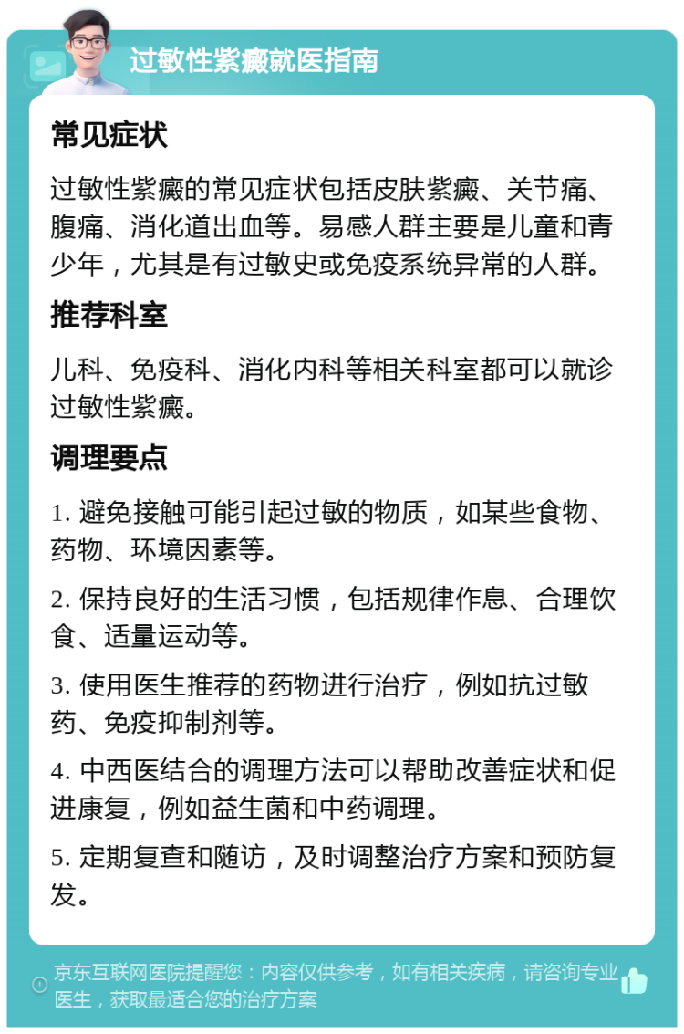 过敏性紫癜就医指南 常见症状 过敏性紫癜的常见症状包括皮肤紫癜、关节痛、腹痛、消化道出血等。易感人群主要是儿童和青少年，尤其是有过敏史或免疫系统异常的人群。 推荐科室 儿科、免疫科、消化内科等相关科室都可以就诊过敏性紫癜。 调理要点 1. 避免接触可能引起过敏的物质，如某些食物、药物、环境因素等。 2. 保持良好的生活习惯，包括规律作息、合理饮食、适量运动等。 3. 使用医生推荐的药物进行治疗，例如抗过敏药、免疫抑制剂等。 4. 中西医结合的调理方法可以帮助改善症状和促进康复，例如益生菌和中药调理。 5. 定期复查和随访，及时调整治疗方案和预防复发。