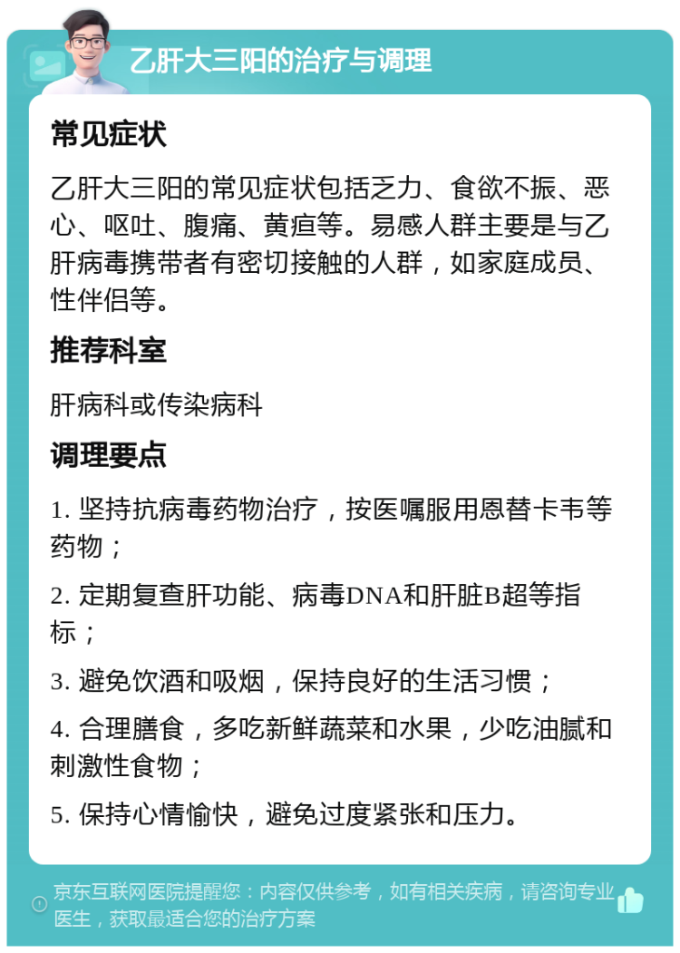 乙肝大三阳的治疗与调理 常见症状 乙肝大三阳的常见症状包括乏力、食欲不振、恶心、呕吐、腹痛、黄疸等。易感人群主要是与乙肝病毒携带者有密切接触的人群，如家庭成员、性伴侣等。 推荐科室 肝病科或传染病科 调理要点 1. 坚持抗病毒药物治疗，按医嘱服用恩替卡韦等药物； 2. 定期复查肝功能、病毒DNA和肝脏B超等指标； 3. 避免饮酒和吸烟，保持良好的生活习惯； 4. 合理膳食，多吃新鲜蔬菜和水果，少吃油腻和刺激性食物； 5. 保持心情愉快，避免过度紧张和压力。