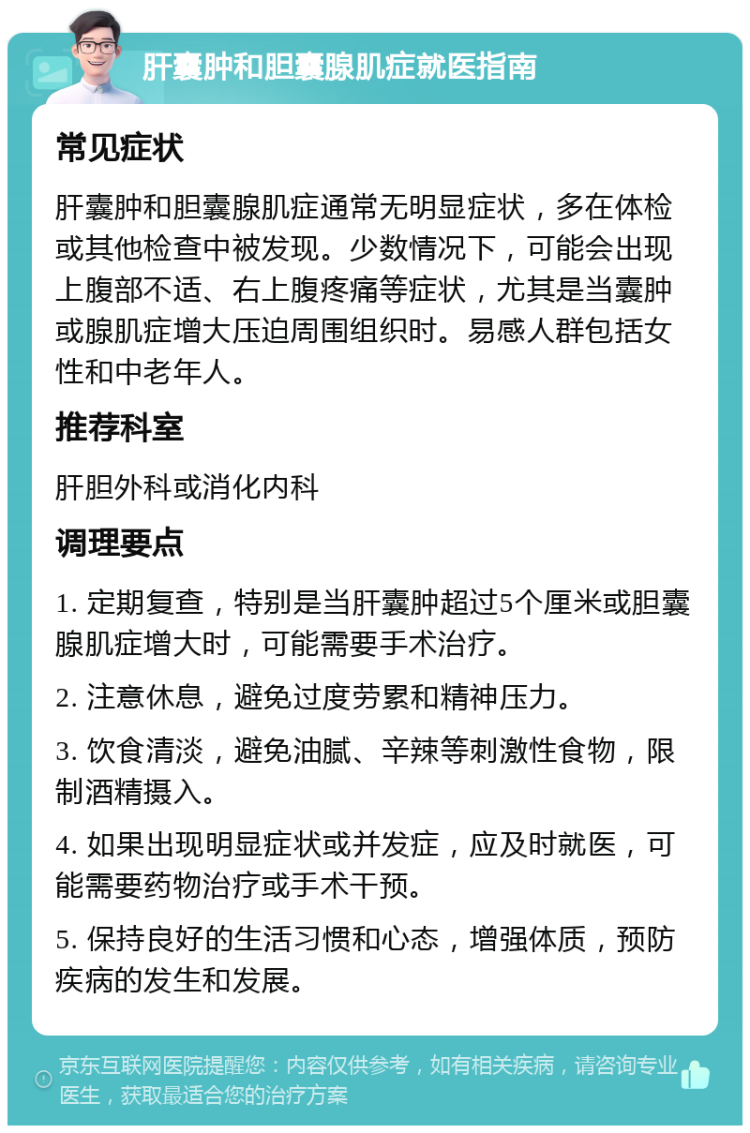 肝囊肿和胆囊腺肌症就医指南 常见症状 肝囊肿和胆囊腺肌症通常无明显症状，多在体检或其他检查中被发现。少数情况下，可能会出现上腹部不适、右上腹疼痛等症状，尤其是当囊肿或腺肌症增大压迫周围组织时。易感人群包括女性和中老年人。 推荐科室 肝胆外科或消化内科 调理要点 1. 定期复查，特别是当肝囊肿超过5个厘米或胆囊腺肌症增大时，可能需要手术治疗。 2. 注意休息，避免过度劳累和精神压力。 3. 饮食清淡，避免油腻、辛辣等刺激性食物，限制酒精摄入。 4. 如果出现明显症状或并发症，应及时就医，可能需要药物治疗或手术干预。 5. 保持良好的生活习惯和心态，增强体质，预防疾病的发生和发展。