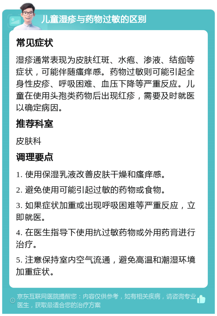 儿童湿疹与药物过敏的区别 常见症状 湿疹通常表现为皮肤红斑、水疱、渗液、结痂等症状，可能伴随瘙痒感。药物过敏则可能引起全身性皮疹、呼吸困难、血压下降等严重反应。儿童在使用头孢类药物后出现红疹，需要及时就医以确定病因。 推荐科室 皮肤科 调理要点 1. 使用保湿乳液改善皮肤干燥和瘙痒感。 2. 避免使用可能引起过敏的药物或食物。 3. 如果症状加重或出现呼吸困难等严重反应，立即就医。 4. 在医生指导下使用抗过敏药物或外用药膏进行治疗。 5. 注意保持室内空气流通，避免高温和潮湿环境加重症状。