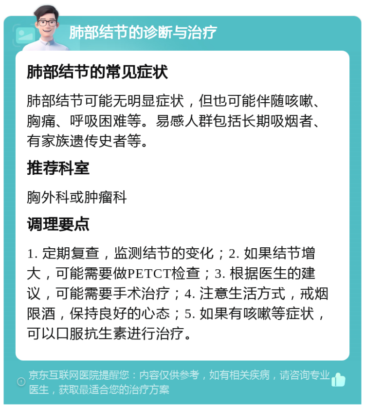 肺部结节的诊断与治疗 肺部结节的常见症状 肺部结节可能无明显症状，但也可能伴随咳嗽、胸痛、呼吸困难等。易感人群包括长期吸烟者、有家族遗传史者等。 推荐科室 胸外科或肿瘤科 调理要点 1. 定期复查，监测结节的变化；2. 如果结节增大，可能需要做PETCT检查；3. 根据医生的建议，可能需要手术治疗；4. 注意生活方式，戒烟限酒，保持良好的心态；5. 如果有咳嗽等症状，可以口服抗生素进行治疗。