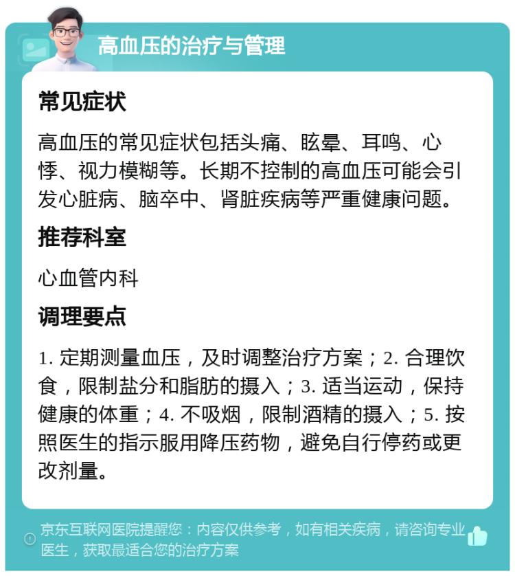 高血压的治疗与管理 常见症状 高血压的常见症状包括头痛、眩晕、耳鸣、心悸、视力模糊等。长期不控制的高血压可能会引发心脏病、脑卒中、肾脏疾病等严重健康问题。 推荐科室 心血管内科 调理要点 1. 定期测量血压，及时调整治疗方案；2. 合理饮食，限制盐分和脂肪的摄入；3. 适当运动，保持健康的体重；4. 不吸烟，限制酒精的摄入；5. 按照医生的指示服用降压药物，避免自行停药或更改剂量。