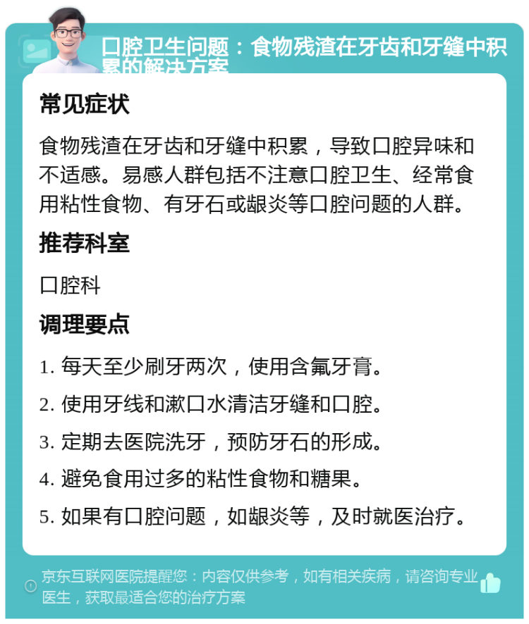 口腔卫生问题：食物残渣在牙齿和牙缝中积累的解决方案 常见症状 食物残渣在牙齿和牙缝中积累，导致口腔异味和不适感。易感人群包括不注意口腔卫生、经常食用粘性食物、有牙石或龈炎等口腔问题的人群。 推荐科室 口腔科 调理要点 1. 每天至少刷牙两次，使用含氟牙膏。 2. 使用牙线和漱口水清洁牙缝和口腔。 3. 定期去医院洗牙，预防牙石的形成。 4. 避免食用过多的粘性食物和糖果。 5. 如果有口腔问题，如龈炎等，及时就医治疗。