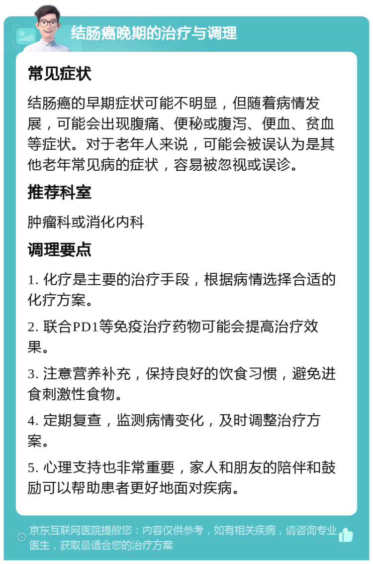 结肠癌晚期的治疗与调理 常见症状 结肠癌的早期症状可能不明显，但随着病情发展，可能会出现腹痛、便秘或腹泻、便血、贫血等症状。对于老年人来说，可能会被误认为是其他老年常见病的症状，容易被忽视或误诊。 推荐科室 肿瘤科或消化内科 调理要点 1. 化疗是主要的治疗手段，根据病情选择合适的化疗方案。 2. 联合PD1等免疫治疗药物可能会提高治疗效果。 3. 注意营养补充，保持良好的饮食习惯，避免进食刺激性食物。 4. 定期复查，监测病情变化，及时调整治疗方案。 5. 心理支持也非常重要，家人和朋友的陪伴和鼓励可以帮助患者更好地面对疾病。