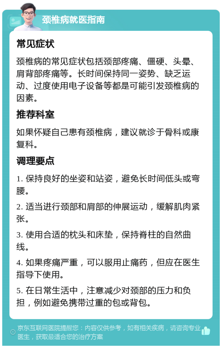 颈椎病就医指南 常见症状 颈椎病的常见症状包括颈部疼痛、僵硬、头晕、肩背部疼痛等。长时间保持同一姿势、缺乏运动、过度使用电子设备等都是可能引发颈椎病的因素。 推荐科室 如果怀疑自己患有颈椎病，建议就诊于骨科或康复科。 调理要点 1. 保持良好的坐姿和站姿，避免长时间低头或弯腰。 2. 适当进行颈部和肩部的伸展运动，缓解肌肉紧张。 3. 使用合适的枕头和床垫，保持脊柱的自然曲线。 4. 如果疼痛严重，可以服用止痛药，但应在医生指导下使用。 5. 在日常生活中，注意减少对颈部的压力和负担，例如避免携带过重的包或背包。