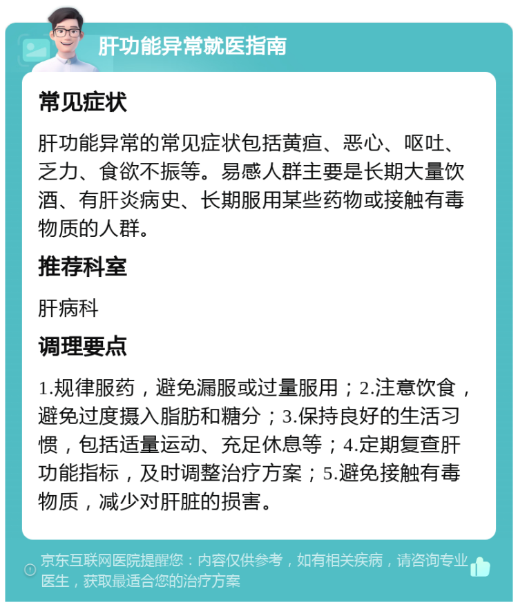 肝功能异常就医指南 常见症状 肝功能异常的常见症状包括黄疸、恶心、呕吐、乏力、食欲不振等。易感人群主要是长期大量饮酒、有肝炎病史、长期服用某些药物或接触有毒物质的人群。 推荐科室 肝病科 调理要点 1.规律服药，避免漏服或过量服用；2.注意饮食，避免过度摄入脂肪和糖分；3.保持良好的生活习惯，包括适量运动、充足休息等；4.定期复查肝功能指标，及时调整治疗方案；5.避免接触有毒物质，减少对肝脏的损害。