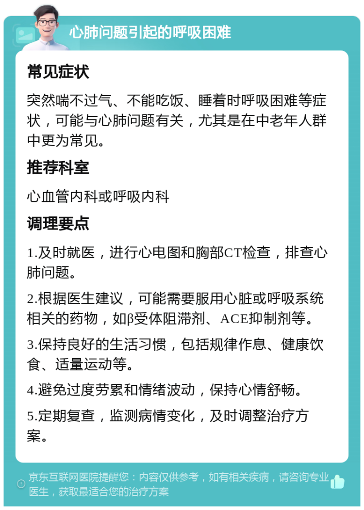 心肺问题引起的呼吸困难 常见症状 突然喘不过气、不能吃饭、睡着时呼吸困难等症状，可能与心肺问题有关，尤其是在中老年人群中更为常见。 推荐科室 心血管内科或呼吸内科 调理要点 1.及时就医，进行心电图和胸部CT检查，排查心肺问题。 2.根据医生建议，可能需要服用心脏或呼吸系统相关的药物，如β受体阻滞剂、ACE抑制剂等。 3.保持良好的生活习惯，包括规律作息、健康饮食、适量运动等。 4.避免过度劳累和情绪波动，保持心情舒畅。 5.定期复查，监测病情变化，及时调整治疗方案。