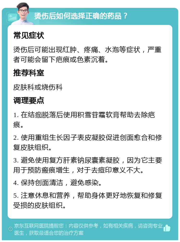 烫伤后如何选择正确的药品？ 常见症状 烫伤后可能出现红肿、疼痛、水泡等症状，严重者可能会留下疤痕或色素沉着。 推荐科室 皮肤科或烧伤科 调理要点 1. 在结痂脱落后使用积雪苷霜软膏帮助去除疤痕。 2. 使用重组生长因子表皮凝胶促进创面愈合和修复皮肤组织。 3. 避免使用复方肝素钠尿囊素凝胶，因为它主要用于预防瘢痕增生，对于去痘印意义不大。 4. 保持创面清洁，避免感染。 5. 注意休息和营养，帮助身体更好地恢复和修复受损的皮肤组织。