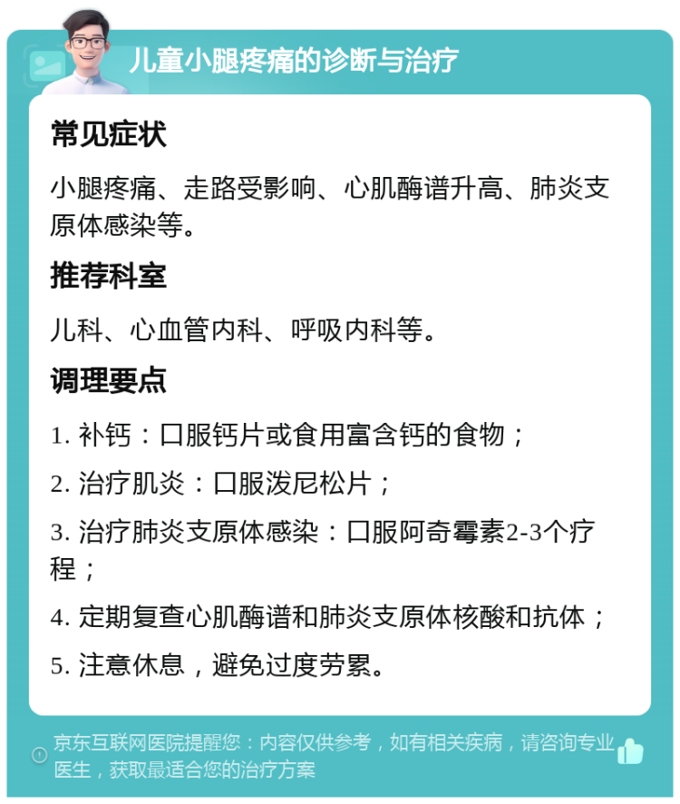 儿童小腿疼痛的诊断与治疗 常见症状 小腿疼痛、走路受影响、心肌酶谱升高、肺炎支原体感染等。 推荐科室 儿科、心血管内科、呼吸内科等。 调理要点 1. 补钙：口服钙片或食用富含钙的食物； 2. 治疗肌炎：口服泼尼松片； 3. 治疗肺炎支原体感染：口服阿奇霉素2-3个疗程； 4. 定期复查心肌酶谱和肺炎支原体核酸和抗体； 5. 注意休息，避免过度劳累。