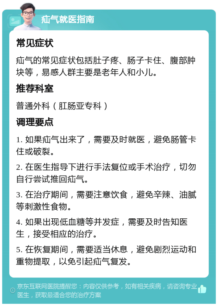 疝气就医指南 常见症状 疝气的常见症状包括肚子疼、肠子卡住、腹部肿块等，易感人群主要是老年人和小儿。 推荐科室 普通外科（肛肠亚专科） 调理要点 1. 如果疝气出来了，需要及时就医，避免肠管卡住或破裂。 2. 在医生指导下进行手法复位或手术治疗，切勿自行尝试推回疝气。 3. 在治疗期间，需要注意饮食，避免辛辣、油腻等刺激性食物。 4. 如果出现低血糖等并发症，需要及时告知医生，接受相应的治疗。 5. 在恢复期间，需要适当休息，避免剧烈运动和重物提取，以免引起疝气复发。