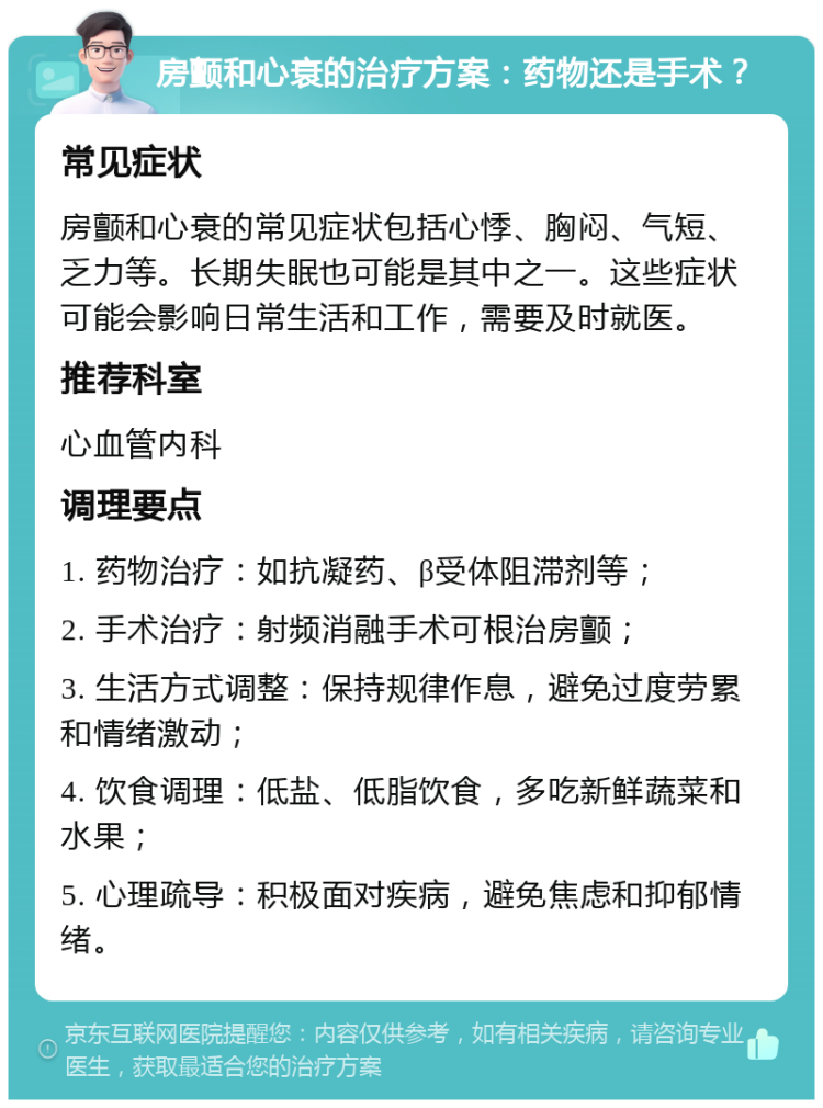 房颤和心衰的治疗方案：药物还是手术？ 常见症状 房颤和心衰的常见症状包括心悸、胸闷、气短、乏力等。长期失眠也可能是其中之一。这些症状可能会影响日常生活和工作，需要及时就医。 推荐科室 心血管内科 调理要点 1. 药物治疗：如抗凝药、β受体阻滞剂等； 2. 手术治疗：射频消融手术可根治房颤； 3. 生活方式调整：保持规律作息，避免过度劳累和情绪激动； 4. 饮食调理：低盐、低脂饮食，多吃新鲜蔬菜和水果； 5. 心理疏导：积极面对疾病，避免焦虑和抑郁情绪。