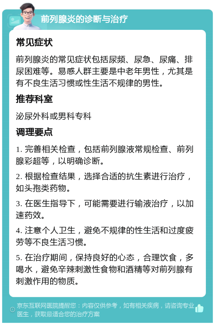 前列腺炎的诊断与治疗 常见症状 前列腺炎的常见症状包括尿频、尿急、尿痛、排尿困难等。易感人群主要是中老年男性，尤其是有不良生活习惯或性生活不规律的男性。 推荐科室 泌尿外科或男科专科 调理要点 1. 完善相关检查，包括前列腺液常规检查、前列腺彩超等，以明确诊断。 2. 根据检查结果，选择合适的抗生素进行治疗，如头孢类药物。 3. 在医生指导下，可能需要进行输液治疗，以加速药效。 4. 注意个人卫生，避免不规律的性生活和过度疲劳等不良生活习惯。 5. 在治疗期间，保持良好的心态，合理饮食，多喝水，避免辛辣刺激性食物和酒精等对前列腺有刺激作用的物质。