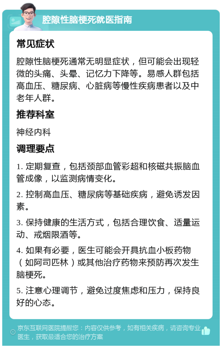 腔隙性脑梗死就医指南 常见症状 腔隙性脑梗死通常无明显症状，但可能会出现轻微的头痛、头晕、记忆力下降等。易感人群包括高血压、糖尿病、心脏病等慢性疾病患者以及中老年人群。 推荐科室 神经内科 调理要点 1. 定期复查，包括颈部血管彩超和核磁共振脑血管成像，以监测病情变化。 2. 控制高血压、糖尿病等基础疾病，避免诱发因素。 3. 保持健康的生活方式，包括合理饮食、适量运动、戒烟限酒等。 4. 如果有必要，医生可能会开具抗血小板药物（如阿司匹林）或其他治疗药物来预防再次发生脑梗死。 5. 注意心理调节，避免过度焦虑和压力，保持良好的心态。