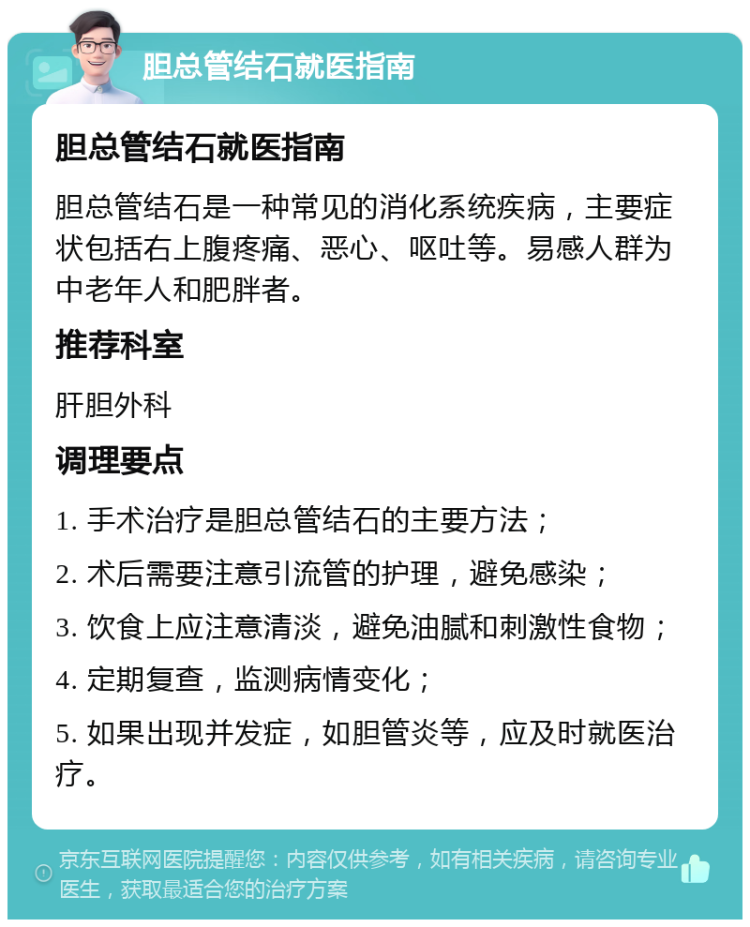 胆总管结石就医指南 胆总管结石就医指南 胆总管结石是一种常见的消化系统疾病，主要症状包括右上腹疼痛、恶心、呕吐等。易感人群为中老年人和肥胖者。 推荐科室 肝胆外科 调理要点 1. 手术治疗是胆总管结石的主要方法； 2. 术后需要注意引流管的护理，避免感染； 3. 饮食上应注意清淡，避免油腻和刺激性食物； 4. 定期复查，监测病情变化； 5. 如果出现并发症，如胆管炎等，应及时就医治疗。