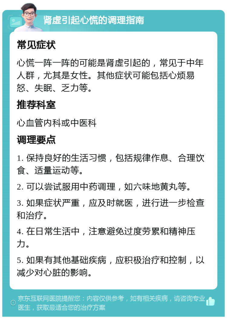 肾虚引起心慌的调理指南 常见症状 心慌一阵一阵的可能是肾虚引起的，常见于中年人群，尤其是女性。其他症状可能包括心烦易怒、失眠、乏力等。 推荐科室 心血管内科或中医科 调理要点 1. 保持良好的生活习惯，包括规律作息、合理饮食、适量运动等。 2. 可以尝试服用中药调理，如六味地黄丸等。 3. 如果症状严重，应及时就医，进行进一步检查和治疗。 4. 在日常生活中，注意避免过度劳累和精神压力。 5. 如果有其他基础疾病，应积极治疗和控制，以减少对心脏的影响。