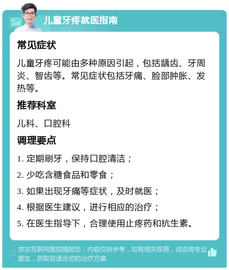 儿童牙疼就医指南 常见症状 儿童牙疼可能由多种原因引起，包括龋齿、牙周炎、智齿等。常见症状包括牙痛、脸部肿胀、发热等。 推荐科室 儿科、口腔科 调理要点 1. 定期刷牙，保持口腔清洁； 2. 少吃含糖食品和零食； 3. 如果出现牙痛等症状，及时就医； 4. 根据医生建议，进行相应的治疗； 5. 在医生指导下，合理使用止疼药和抗生素。