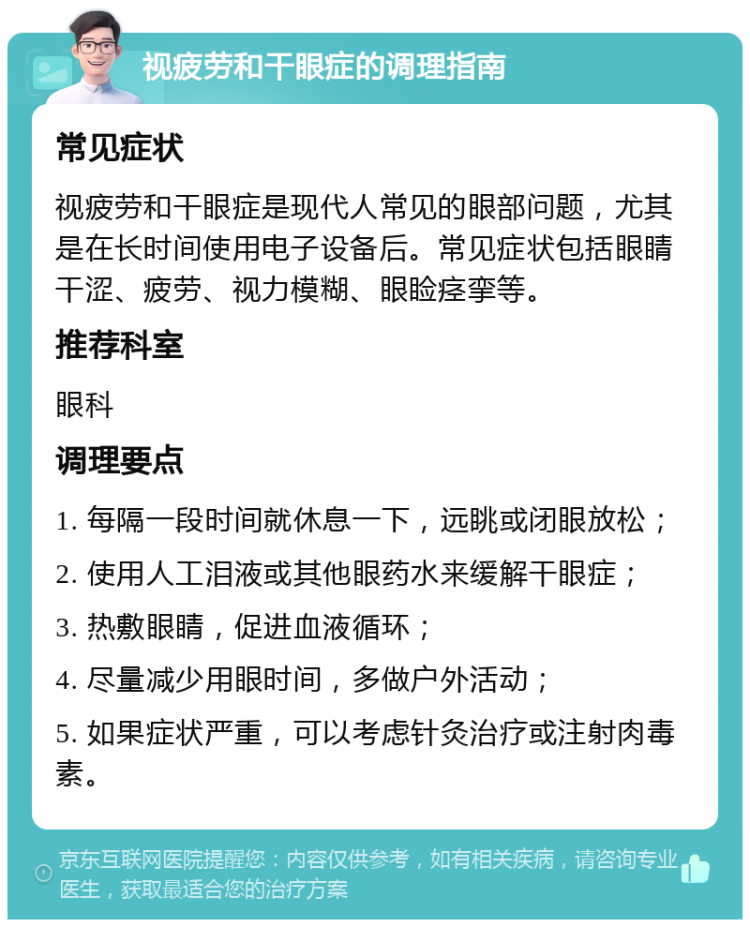 视疲劳和干眼症的调理指南 常见症状 视疲劳和干眼症是现代人常见的眼部问题，尤其是在长时间使用电子设备后。常见症状包括眼睛干涩、疲劳、视力模糊、眼睑痉挛等。 推荐科室 眼科 调理要点 1. 每隔一段时间就休息一下，远眺或闭眼放松； 2. 使用人工泪液或其他眼药水来缓解干眼症； 3. 热敷眼睛，促进血液循环； 4. 尽量减少用眼时间，多做户外活动； 5. 如果症状严重，可以考虑针灸治疗或注射肉毒素。