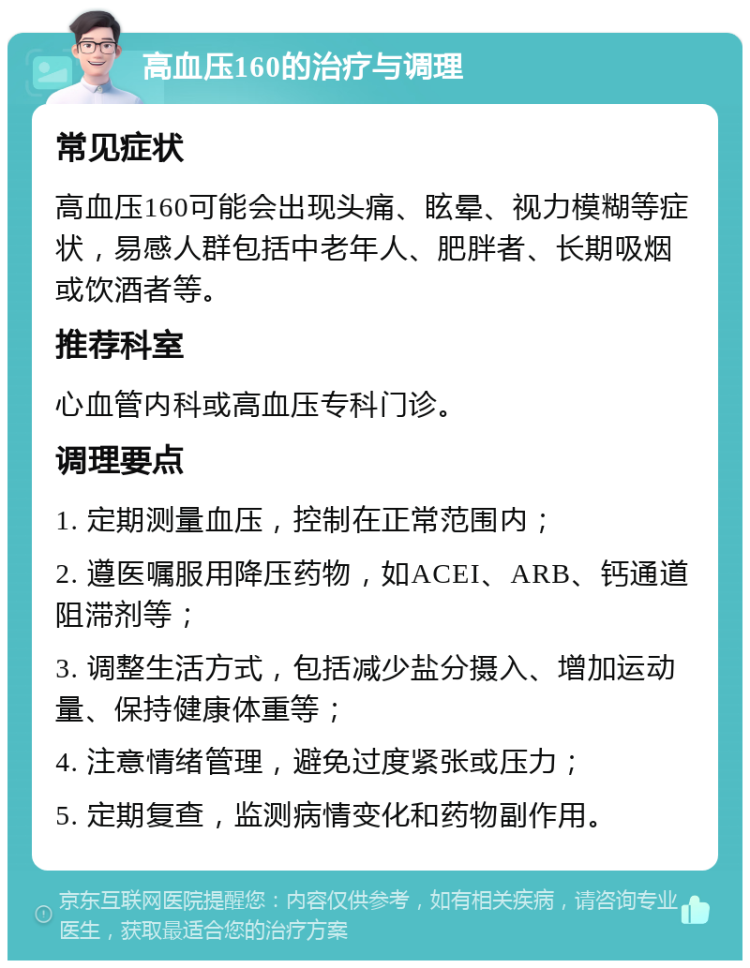 高血压160的治疗与调理 常见症状 高血压160可能会出现头痛、眩晕、视力模糊等症状，易感人群包括中老年人、肥胖者、长期吸烟或饮酒者等。 推荐科室 心血管内科或高血压专科门诊。 调理要点 1. 定期测量血压，控制在正常范围内； 2. 遵医嘱服用降压药物，如ACEI、ARB、钙通道阻滞剂等； 3. 调整生活方式，包括减少盐分摄入、增加运动量、保持健康体重等； 4. 注意情绪管理，避免过度紧张或压力； 5. 定期复查，监测病情变化和药物副作用。