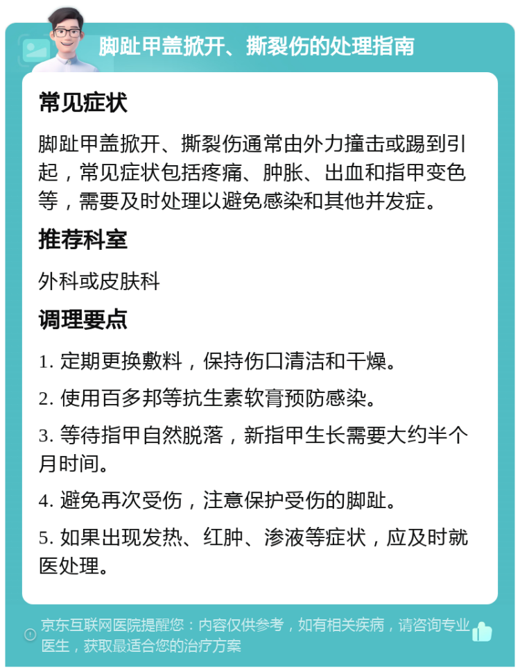 脚趾甲盖掀开、撕裂伤的处理指南 常见症状 脚趾甲盖掀开、撕裂伤通常由外力撞击或踢到引起，常见症状包括疼痛、肿胀、出血和指甲变色等，需要及时处理以避免感染和其他并发症。 推荐科室 外科或皮肤科 调理要点 1. 定期更换敷料，保持伤口清洁和干燥。 2. 使用百多邦等抗生素软膏预防感染。 3. 等待指甲自然脱落，新指甲生长需要大约半个月时间。 4. 避免再次受伤，注意保护受伤的脚趾。 5. 如果出现发热、红肿、渗液等症状，应及时就医处理。