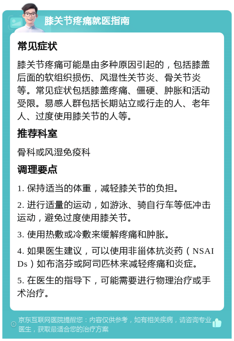 膝关节疼痛就医指南 常见症状 膝关节疼痛可能是由多种原因引起的，包括膝盖后面的软组织损伤、风湿性关节炎、骨关节炎等。常见症状包括膝盖疼痛、僵硬、肿胀和活动受限。易感人群包括长期站立或行走的人、老年人、过度使用膝关节的人等。 推荐科室 骨科或风湿免疫科 调理要点 1. 保持适当的体重，减轻膝关节的负担。 2. 进行适量的运动，如游泳、骑自行车等低冲击运动，避免过度使用膝关节。 3. 使用热敷或冷敷来缓解疼痛和肿胀。 4. 如果医生建议，可以使用非甾体抗炎药（NSAIDs）如布洛芬或阿司匹林来减轻疼痛和炎症。 5. 在医生的指导下，可能需要进行物理治疗或手术治疗。