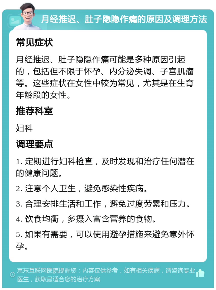 月经推迟、肚子隐隐作痛的原因及调理方法 常见症状 月经推迟、肚子隐隐作痛可能是多种原因引起的，包括但不限于怀孕、内分泌失调、子宫肌瘤等。这些症状在女性中较为常见，尤其是在生育年龄段的女性。 推荐科室 妇科 调理要点 1. 定期进行妇科检查，及时发现和治疗任何潜在的健康问题。 2. 注意个人卫生，避免感染性疾病。 3. 合理安排生活和工作，避免过度劳累和压力。 4. 饮食均衡，多摄入富含营养的食物。 5. 如果有需要，可以使用避孕措施来避免意外怀孕。