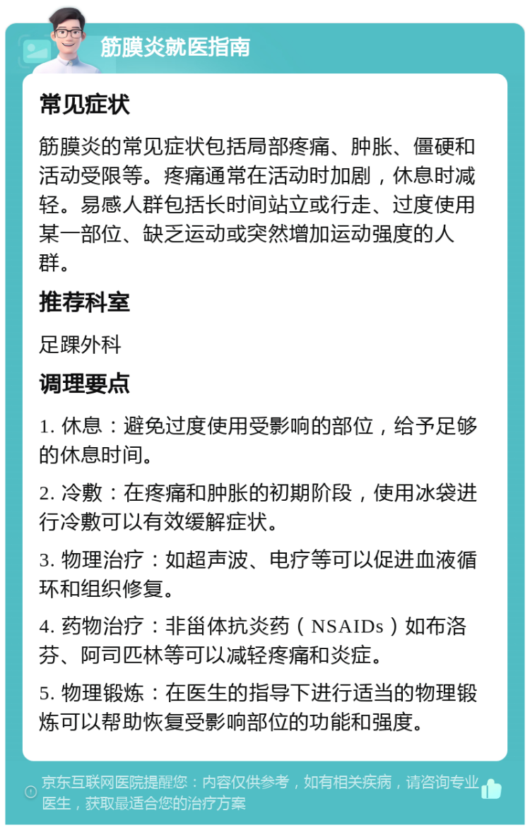 筋膜炎就医指南 常见症状 筋膜炎的常见症状包括局部疼痛、肿胀、僵硬和活动受限等。疼痛通常在活动时加剧，休息时减轻。易感人群包括长时间站立或行走、过度使用某一部位、缺乏运动或突然增加运动强度的人群。 推荐科室 足踝外科 调理要点 1. 休息：避免过度使用受影响的部位，给予足够的休息时间。 2. 冷敷：在疼痛和肿胀的初期阶段，使用冰袋进行冷敷可以有效缓解症状。 3. 物理治疗：如超声波、电疗等可以促进血液循环和组织修复。 4. 药物治疗：非甾体抗炎药（NSAIDs）如布洛芬、阿司匹林等可以减轻疼痛和炎症。 5. 物理锻炼：在医生的指导下进行适当的物理锻炼可以帮助恢复受影响部位的功能和强度。