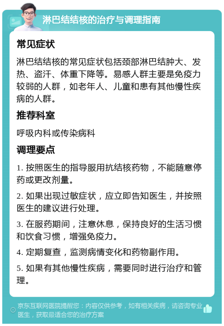 淋巴结结核的治疗与调理指南 常见症状 淋巴结结核的常见症状包括颈部淋巴结肿大、发热、盗汗、体重下降等。易感人群主要是免疫力较弱的人群，如老年人、儿童和患有其他慢性疾病的人群。 推荐科室 呼吸内科或传染病科 调理要点 1. 按照医生的指导服用抗结核药物，不能随意停药或更改剂量。 2. 如果出现过敏症状，应立即告知医生，并按照医生的建议进行处理。 3. 在服药期间，注意休息，保持良好的生活习惯和饮食习惯，增强免疫力。 4. 定期复查，监测病情变化和药物副作用。 5. 如果有其他慢性疾病，需要同时进行治疗和管理。