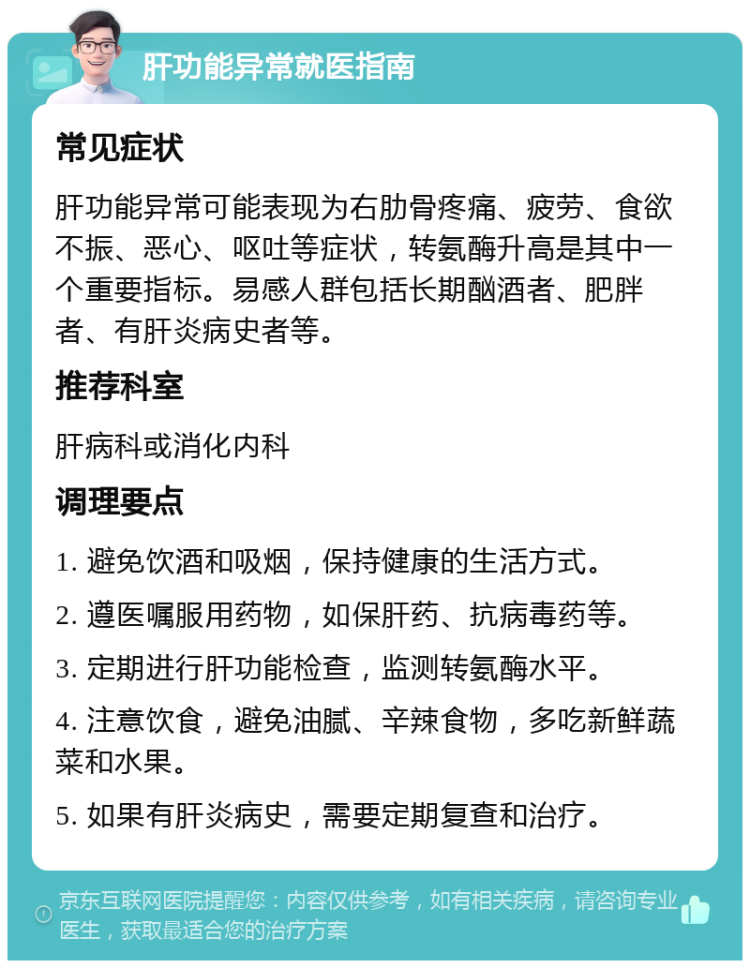 肝功能异常就医指南 常见症状 肝功能异常可能表现为右肋骨疼痛、疲劳、食欲不振、恶心、呕吐等症状，转氨酶升高是其中一个重要指标。易感人群包括长期酗酒者、肥胖者、有肝炎病史者等。 推荐科室 肝病科或消化内科 调理要点 1. 避免饮酒和吸烟，保持健康的生活方式。 2. 遵医嘱服用药物，如保肝药、抗病毒药等。 3. 定期进行肝功能检查，监测转氨酶水平。 4. 注意饮食，避免油腻、辛辣食物，多吃新鲜蔬菜和水果。 5. 如果有肝炎病史，需要定期复查和治疗。