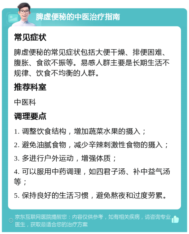 脾虚便秘的中医治疗指南 常见症状 脾虚便秘的常见症状包括大便干燥、排便困难、腹胀、食欲不振等。易感人群主要是长期生活不规律、饮食不均衡的人群。 推荐科室 中医科 调理要点 1. 调整饮食结构，增加蔬菜水果的摄入； 2. 避免油腻食物，减少辛辣刺激性食物的摄入； 3. 多进行户外运动，增强体质； 4. 可以服用中药调理，如四君子汤、补中益气汤等； 5. 保持良好的生活习惯，避免熬夜和过度劳累。