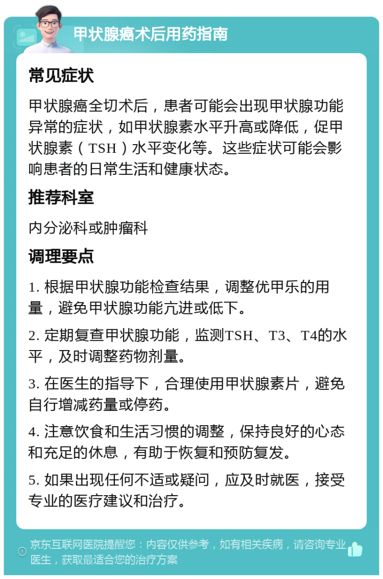 甲状腺癌术后用药指南 常见症状 甲状腺癌全切术后，患者可能会出现甲状腺功能异常的症状，如甲状腺素水平升高或降低，促甲状腺素（TSH）水平变化等。这些症状可能会影响患者的日常生活和健康状态。 推荐科室 内分泌科或肿瘤科 调理要点 1. 根据甲状腺功能检查结果，调整优甲乐的用量，避免甲状腺功能亢进或低下。 2. 定期复查甲状腺功能，监测TSH、T3、T4的水平，及时调整药物剂量。 3. 在医生的指导下，合理使用甲状腺素片，避免自行增减药量或停药。 4. 注意饮食和生活习惯的调整，保持良好的心态和充足的休息，有助于恢复和预防复发。 5. 如果出现任何不适或疑问，应及时就医，接受专业的医疗建议和治疗。