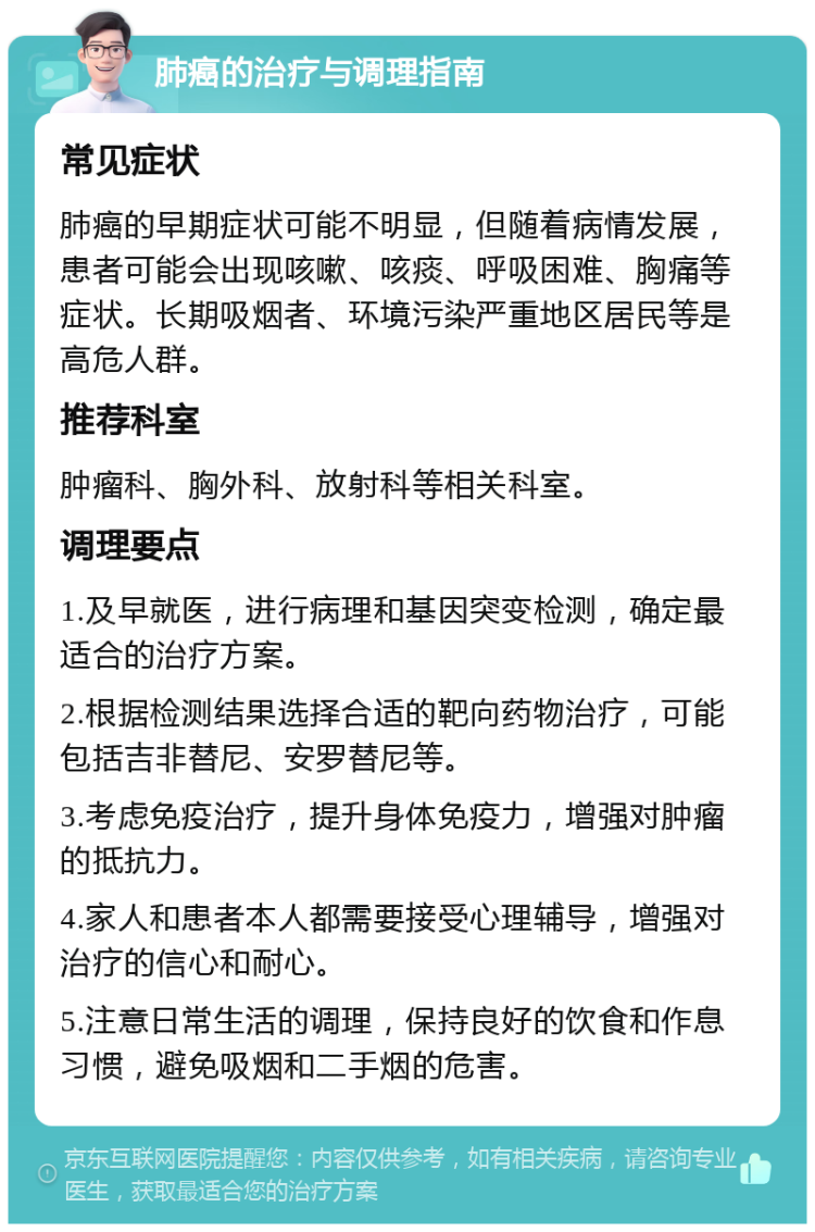 肺癌的治疗与调理指南 常见症状 肺癌的早期症状可能不明显，但随着病情发展，患者可能会出现咳嗽、咳痰、呼吸困难、胸痛等症状。长期吸烟者、环境污染严重地区居民等是高危人群。 推荐科室 肿瘤科、胸外科、放射科等相关科室。 调理要点 1.及早就医，进行病理和基因突变检测，确定最适合的治疗方案。 2.根据检测结果选择合适的靶向药物治疗，可能包括吉非替尼、安罗替尼等。 3.考虑免疫治疗，提升身体免疫力，增强对肿瘤的抵抗力。 4.家人和患者本人都需要接受心理辅导，增强对治疗的信心和耐心。 5.注意日常生活的调理，保持良好的饮食和作息习惯，避免吸烟和二手烟的危害。