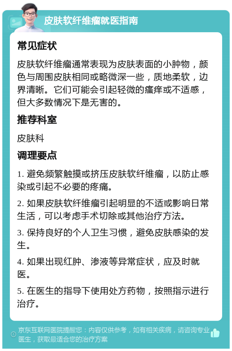 皮肤软纤维瘤就医指南 常见症状 皮肤软纤维瘤通常表现为皮肤表面的小肿物，颜色与周围皮肤相同或略微深一些，质地柔软，边界清晰。它们可能会引起轻微的瘙痒或不适感，但大多数情况下是无害的。 推荐科室 皮肤科 调理要点 1. 避免频繁触摸或挤压皮肤软纤维瘤，以防止感染或引起不必要的疼痛。 2. 如果皮肤软纤维瘤引起明显的不适或影响日常生活，可以考虑手术切除或其他治疗方法。 3. 保持良好的个人卫生习惯，避免皮肤感染的发生。 4. 如果出现红肿、渗液等异常症状，应及时就医。 5. 在医生的指导下使用处方药物，按照指示进行治疗。