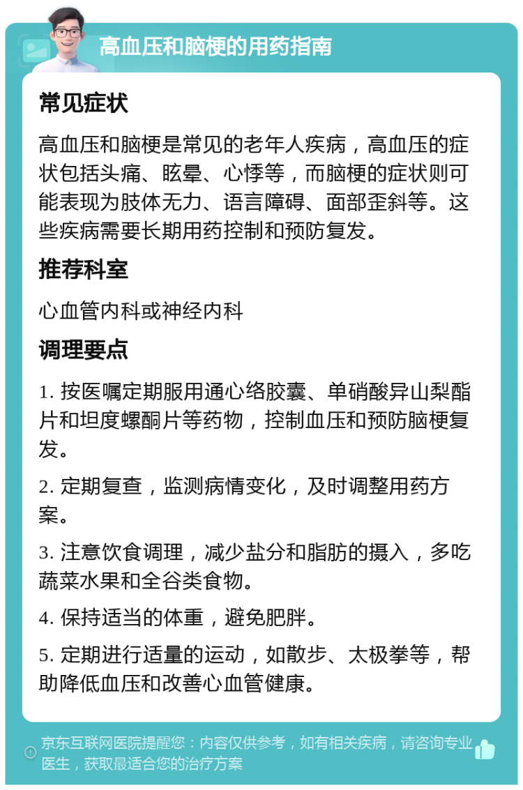 高血压和脑梗的用药指南 常见症状 高血压和脑梗是常见的老年人疾病，高血压的症状包括头痛、眩晕、心悸等，而脑梗的症状则可能表现为肢体无力、语言障碍、面部歪斜等。这些疾病需要长期用药控制和预防复发。 推荐科室 心血管内科或神经内科 调理要点 1. 按医嘱定期服用通心络胶囊、单硝酸异山梨酯片和坦度螺酮片等药物，控制血压和预防脑梗复发。 2. 定期复查，监测病情变化，及时调整用药方案。 3. 注意饮食调理，减少盐分和脂肪的摄入，多吃蔬菜水果和全谷类食物。 4. 保持适当的体重，避免肥胖。 5. 定期进行适量的运动，如散步、太极拳等，帮助降低血压和改善心血管健康。