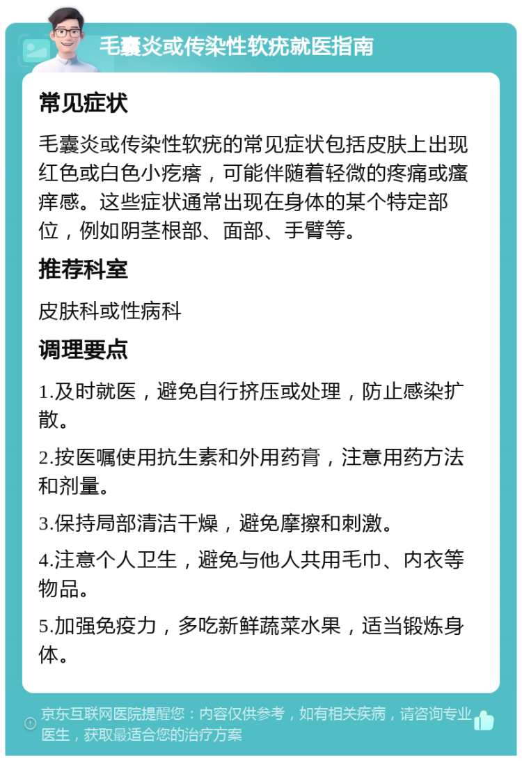 毛囊炎或传染性软疣就医指南 常见症状 毛囊炎或传染性软疣的常见症状包括皮肤上出现红色或白色小疙瘩，可能伴随着轻微的疼痛或瘙痒感。这些症状通常出现在身体的某个特定部位，例如阴茎根部、面部、手臂等。 推荐科室 皮肤科或性病科 调理要点 1.及时就医，避免自行挤压或处理，防止感染扩散。 2.按医嘱使用抗生素和外用药膏，注意用药方法和剂量。 3.保持局部清洁干燥，避免摩擦和刺激。 4.注意个人卫生，避免与他人共用毛巾、内衣等物品。 5.加强免疫力，多吃新鲜蔬菜水果，适当锻炼身体。