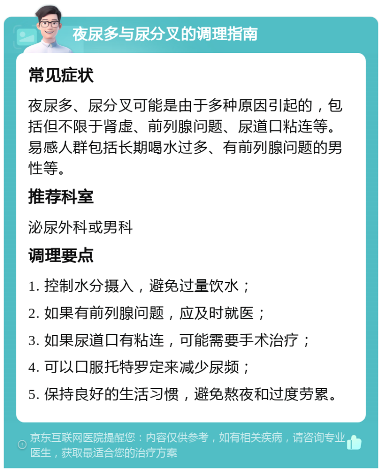 夜尿多与尿分叉的调理指南 常见症状 夜尿多、尿分叉可能是由于多种原因引起的，包括但不限于肾虚、前列腺问题、尿道口粘连等。易感人群包括长期喝水过多、有前列腺问题的男性等。 推荐科室 泌尿外科或男科 调理要点 1. 控制水分摄入，避免过量饮水； 2. 如果有前列腺问题，应及时就医； 3. 如果尿道口有粘连，可能需要手术治疗； 4. 可以口服托特罗定来减少尿频； 5. 保持良好的生活习惯，避免熬夜和过度劳累。