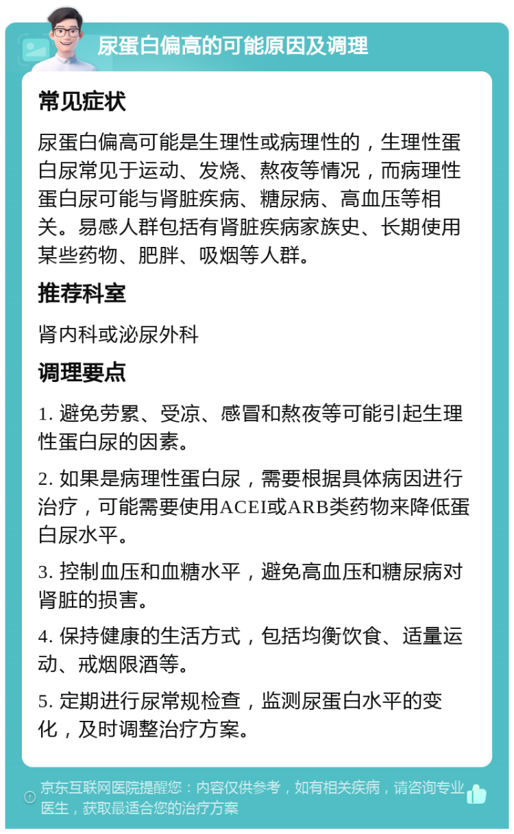 尿蛋白偏高的可能原因及调理 常见症状 尿蛋白偏高可能是生理性或病理性的，生理性蛋白尿常见于运动、发烧、熬夜等情况，而病理性蛋白尿可能与肾脏疾病、糖尿病、高血压等相关。易感人群包括有肾脏疾病家族史、长期使用某些药物、肥胖、吸烟等人群。 推荐科室 肾内科或泌尿外科 调理要点 1. 避免劳累、受凉、感冒和熬夜等可能引起生理性蛋白尿的因素。 2. 如果是病理性蛋白尿，需要根据具体病因进行治疗，可能需要使用ACEI或ARB类药物来降低蛋白尿水平。 3. 控制血压和血糖水平，避免高血压和糖尿病对肾脏的损害。 4. 保持健康的生活方式，包括均衡饮食、适量运动、戒烟限酒等。 5. 定期进行尿常规检查，监测尿蛋白水平的变化，及时调整治疗方案。